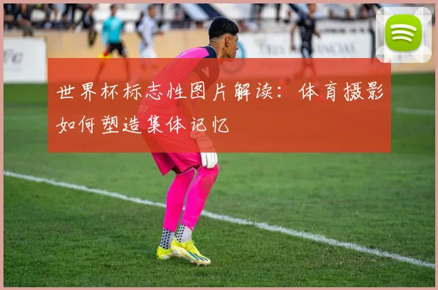 世界杯标志性图片解读：体育摄影如何塑造集体记忆