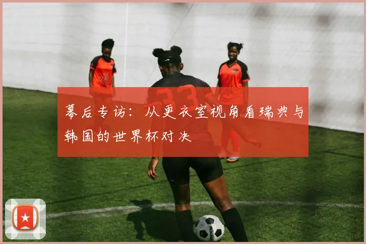 幕后专访：从更衣室视角看瑞典与韩国的世界杯对决