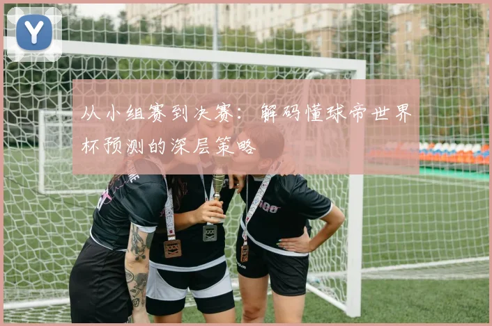 从小组赛到决赛：解码懂球帝世界杯预测的深层策略